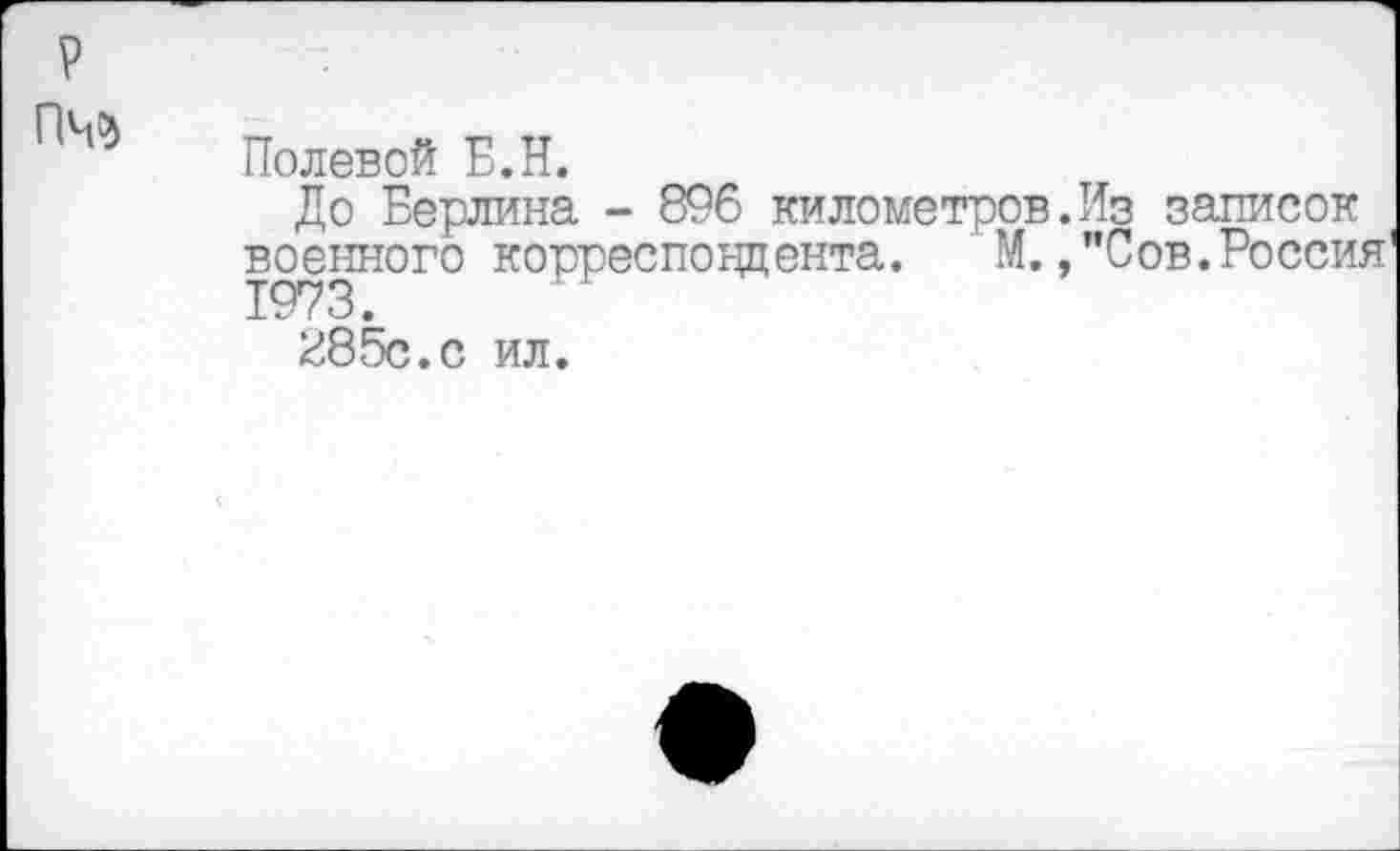 ﻿гм
Полевой Б.Н.
До Берлина - 896 километров.Из записок военного корреспондента. М.,"Сов.Россия
285с. с ил.